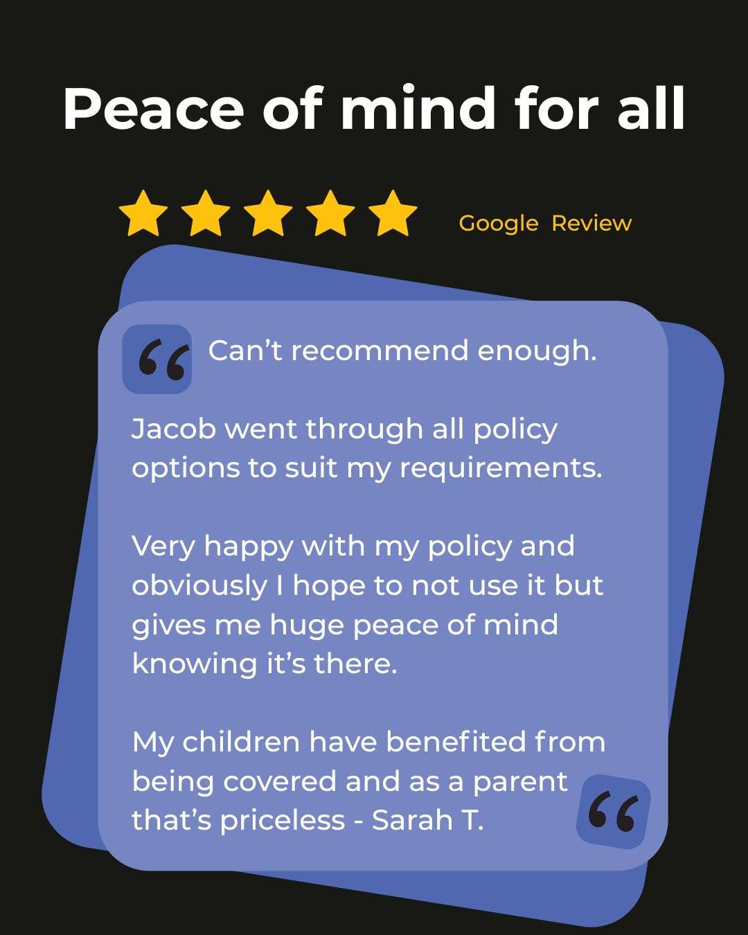 A Google Review with five stars titled Peace of mind for all. Sarah T. describes Jacob’s thorough policy review, peace of mind, and the value of cover for her children. A Google Review with five stars titled Peace of mind for all. Sarah T. describes Jacob’s thorough policy review, peace of mind, and the value of cover for her children.